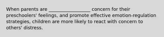 When parents are __________________ concern for their preschoolers' feelings, and promote effective emotion-regulation strategies, children are more likely to react with concern to others' distress.