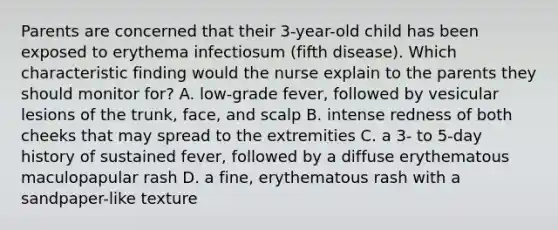 Parents are concerned that their 3-year-old child has been exposed to erythema infectiosum (fifth disease). Which characteristic finding would the nurse explain to the parents they should monitor for? A. low-grade fever, followed by vesicular lesions of the trunk, face, and scalp B. intense redness of both cheeks that may spread to the extremities C. a 3- to 5-day history of sustained fever, followed by a diffuse erythematous maculopapular rash D. a fine, erythematous rash with a sandpaper-like texture