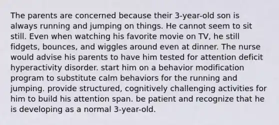 The parents are concerned because their 3-year-old son is always running and jumping on things. He cannot seem to sit still. Even when watching his favorite movie on TV, he still fidgets, bounces, and wiggles around even at dinner. The nurse would advise his parents to have him tested for attention deficit hyperactivity disorder. start him on a behavior modification program to substitute calm behaviors for the running and jumping. provide structured, cognitively challenging activities for him to build his attention span. be patient and recognize that he is developing as a normal 3-year-old.