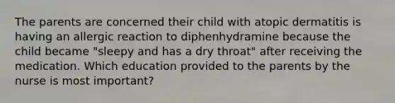 The parents are concerned their child with atopic dermatitis is having an allergic reaction to diphenhydramine because the child became "sleepy and has a dry throat" after receiving the medication. Which education provided to the parents by the nurse is most important?