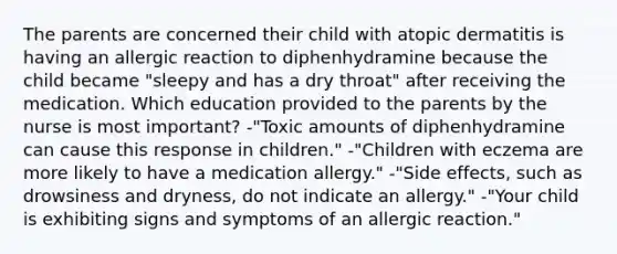 The parents are concerned their child with atopic dermatitis is having an allergic reaction to diphenhydramine because the child became "sleepy and has a dry throat" after receiving the medication. Which education provided to the parents by the nurse is most important? -"Toxic amounts of diphenhydramine can cause this response in children." -"Children with eczema are more likely to have a medication allergy." -"Side effects, such as drowsiness and dryness, do not indicate an allergy." -"Your child is exhibiting signs and symptoms of an allergic reaction."