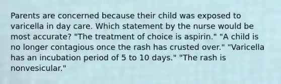 Parents are concerned because their child was exposed to varicella in day care. Which statement by the nurse would be most accurate? "The treatment of choice is aspirin." "A child is no longer contagious once the rash has crusted over." "Varicella has an incubation period of 5 to 10 days." "The rash is nonvesicular."