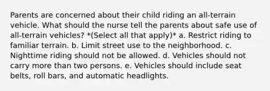 Parents are concerned about their child riding an all-terrain vehicle. What should the nurse tell the parents about safe use of all-terrain vehicles? *(Select all that apply)* a. Restrict riding to familiar terrain. b. Limit street use to the neighborhood. c. Nighttime riding should not be allowed. d. Vehicles should not carry more than two persons. e. Vehicles should include seat belts, roll bars, and automatic headlights.