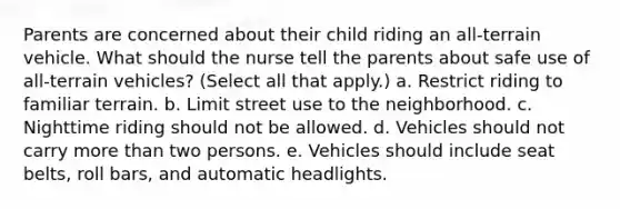 Parents are concerned about their child riding an all-terrain vehicle. What should the nurse tell the parents about safe use of all-terrain vehicles? (Select all that apply.) a. Restrict riding to familiar terrain. b. Limit street use to the neighborhood. c. Nighttime riding should not be allowed. d. Vehicles should not carry more than two persons. e. Vehicles should include seat belts, roll bars, and automatic headlights.