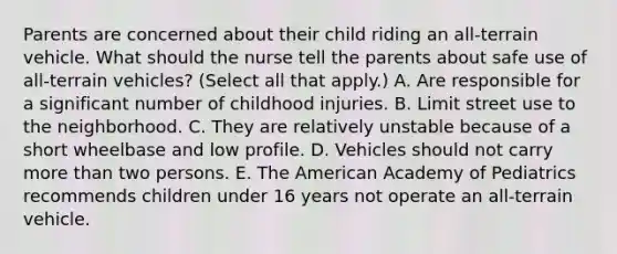 Parents are concerned about their child riding an all-terrain vehicle. What should the nurse tell the parents about safe use of all-terrain vehicles? (Select all that apply.) A. Are responsible for a significant number of childhood injuries. B. Limit street use to the neighborhood. C. They are relatively unstable because of a short wheelbase and low profile. D. Vehicles should not carry <a href='https://www.questionai.com/knowledge/keWHlEPx42-more-than' class='anchor-knowledge'>more than</a> two persons. E. The American Academy of Pediatrics recommends children under 16 years not operate an all-terrain vehicle.