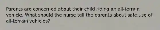 Parents are concerned about their child riding an all-terrain vehicle. What should the nurse tell the parents about safe use of all-terrain vehicles?