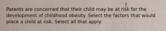 Parents are concerned that their child may be at risk for the development of childhood obesity. Select the factors that would place a child at risk. Select all that apply.