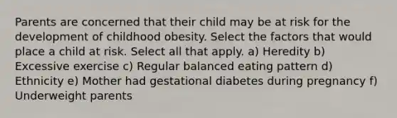 Parents are concerned that their child may be at risk for the development of childhood obesity. Select the factors that would place a child at risk. Select all that apply. a) Heredity b) Excessive exercise c) Regular balanced eating pattern d) Ethnicity e) Mother had gestational diabetes during pregnancy f) Underweight parents