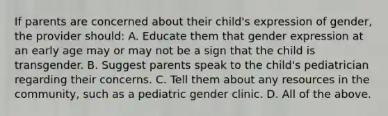 If parents are concerned about their child's expression of gender, the provider should: A. Educate them that gender expression at an early age may or may not be a sign that the child is transgender. B. Suggest parents speak to the child's pediatrician regarding their concerns. C. Tell them about any resources in the community, such as a pediatric gender clinic. D. All of the above.