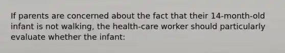 If parents are concerned about the fact that their 14-month-old infant is not walking, the health-care worker should particularly evaluate whether the infant: