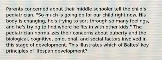 Parents concerned about their middle schooler tell the child's pediatrician, "So much is going on for our child right now. His body is changing, he's trying to sort through so many feelings, and he's trying to find where he fits in with other kids." The pediatrician normalizes their concerns about puberty and the biological, cognitive, emotional, and social factors involved in this stage of development. This illustrates which of Baltes' key principles of lifespan development?