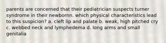 parents are concerned that their pediatrician suspects turner syndrome in their newbornn. which physical characteristics lead to this suspicion? a. cleft lip and palate b. weak, high pitched cry c. webbed neck and lymphedema d. long arms and small genitalia