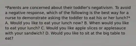 *Parents are concerned about their toddler's negativism. To avoid a negative response, which of the following is the best way for a nurse to demonstrate asking the toddler to eat his or her lunch?* A. Would you like to eat your lunch now? B. When would you like to eat your lunch? C. Would you like apple slices or applesauce with your sandwich? D. Would you like to sit at the big table to eat?