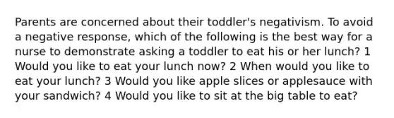 Parents are concerned about their toddler's negativism. To avoid a negative response, which of the following is the best way for a nurse to demonstrate asking a toddler to eat his or her lunch? 1 Would you like to eat your lunch now? 2 When would you like to eat your lunch? 3 Would you like apple slices or applesauce with your sandwich? 4 Would you like to sit at the big table to eat?