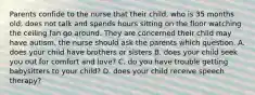 Parents confide to the nurse that their child, who is 35 months old, does not talk and spends hours sitting on the floor watching the ceiling fan go around. They are concerned their child may have autism. the nurse should ask the parents which question. A. does your child have brothers or sisters B. does your child seek you out for comfort and love? C. do you have trouble getting babysitters to your child? D. does your child receive speech therapy?