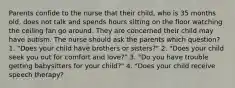 Parents confide to the nurse that their child, who is 35 months old, does not talk and spends hours sitting on the floor watching the ceiling fan go around. They are concerned their child may have autism. The nurse should ask the parents which question? 1. "Does your child have brothers or sisters?" 2. "Does your child seek you out for comfort and love?" 3. "Do you have trouble getting babysitters for your child?" 4. "Does your child receive speech therapy?