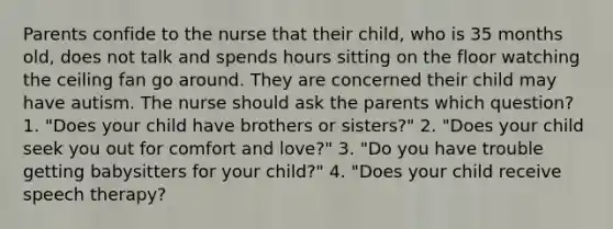 Parents confide to the nurse that their child, who is 35 months old, does not talk and spends hours sitting on the floor watching the ceiling fan go around. They are concerned their child may have autism. The nurse should ask the parents which question? 1. "Does your child have brothers or sisters?" 2. "Does your child seek you out for comfort and love?" 3. "Do you have trouble getting babysitters for your child?" 4. "Does your child receive speech therapy?