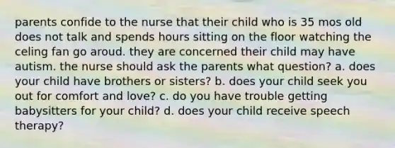 parents confide to the nurse that their child who is 35 mos old does not talk and spends hours sitting on the floor watching the celing fan go aroud. they are concerned their child may have autism. the nurse should ask the parents what question? a. does your child have brothers or sisters? b. does your child seek you out for comfort and love? c. do you have trouble getting babysitters for your child? d. does your child receive speech therapy?