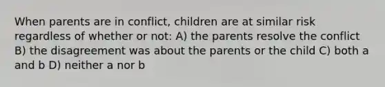 When parents are in conflict, children are at similar risk regardless of whether or not: A) the parents resolve the conflict B) the disagreement was about the parents or the child C) both a and b D) neither a nor b