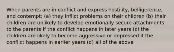 When parents are in conflict and express hostility, belligerence, and contempt: (a) they inflict problems on their children (b) their children are unlikely to develop emotionally secure attachments to the parents if the conflict happens in later years (c) the children are likely to become aggressive or depressed if the conflict happens in earlier years (d) all of the above