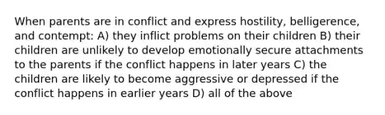 When parents are in conflict and express hostility, belligerence, and contempt: A) they inflict problems on their children B) their children are unlikely to develop emotionally secure attachments to the parents if the conflict happens in later years C) the children are likely to become aggressive or depressed if the conflict happens in earlier years D) all of the above