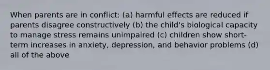 When parents are in conflict: (a) harmful effects are reduced if parents disagree constructively (b) the child's biological capacity to manage stress remains unimpaired (c) children show short-term increases in anxiety, depression, and behavior problems (d) all of the above