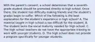 With the parent's consent, a school determines that a seventh-grade student should be promoted directly to high school. Once there, the student has difficulty making friends and the student's grades begin to suffer. Which of the following is the best explanation for the student's experience in high school? A. The material taught in high school is too difficult for the student. B. The student lacks the social maturity needed for high school. C. The high school teachers do not have the appropriate training to work with younger students. D. The high school does not provide a program specifically for younger students.