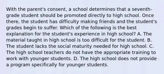 With the parent's consent, a school determines that a seventh-grade student should be promoted directly to high school. Once there, the student has difficulty making friends and the student's grades begin to suffer. Which of the following is the best explanation for the student's experience in high school? A. The material taught in high school is too difficult for the student. B. The student lacks the social maturity needed for high school. C. The high school teachers do not have the appropriate training to work with younger students. D. The high school does not provide a program specifically for younger students.