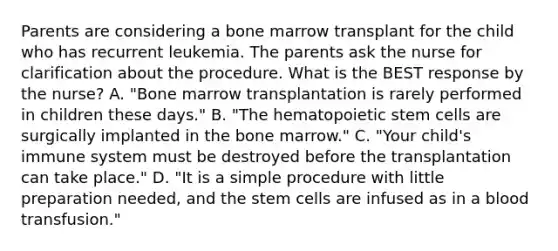 Parents are considering a bone marrow transplant for the child who has recurrent leukemia. The parents ask the nurse for clarification about the procedure. What is the BEST response by the nurse? A. "Bone marrow transplantation is rarely performed in children these days." B. "The hematopoietic stem cells are surgically implanted in the bone marrow." C. "Your child's immune system must be destroyed before the transplantation can take place." D. "It is a simple procedure with little preparation needed, and the stem cells are infused as in a blood transfusion."