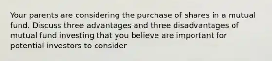 Your parents are considering the purchase of shares in a mutual fund. Discuss three advantages and three disadvantages of mutual fund investing that you believe are important for potential investors to consider