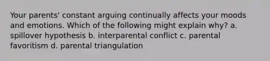 Your parents' constant arguing continually affects your moods and emotions. Which of the following might explain why? a. spillover hypothesis b. interparental conflict c. parental favoritism d. parental triangulation