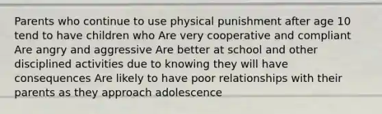 Parents who continue to use physical punishment after age 10 tend to have children who Are very cooperative and compliant Are angry and aggressive Are better at school and other disciplined activities due to knowing they will have consequences Are likely to have poor relationships with their parents as they approach adolescence