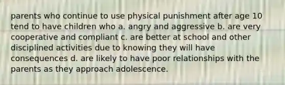 parents who continue to use physical punishment after age 10 tend to have children who a. angry and aggressive b. are very cooperative and compliant c. are better at school and other disciplined activities due to knowing they will have consequences d. are likely to have poor relationships with the parents as they approach adolescence.