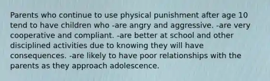 Parents who continue to use physical punishment after age 10 tend to have children who -are angry and aggressive. -are very cooperative and compliant. -are better at school and other disciplined activities due to knowing they will have consequences. -are likely to have poor relationships with the parents as they approach adolescence.