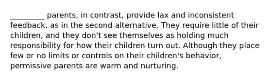 _________ parents, in contrast, provide lax and inconsistent feedback, as in the second alternative. They require little of their children, and they don't see themselves as holding much responsibility for how their children turn out. Although they place few or no limits or controls on their children's behavior, permissive parents are warm and nurturing.