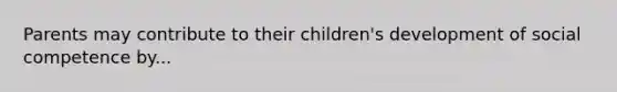 Parents may contribute to their children's development of social competence by...