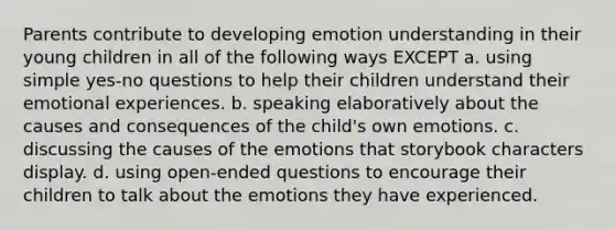 Parents contribute to developing emotion understanding in their young children in all of the following ways EXCEPT a. using simple yes-no questions to help their children understand their emotional experiences. b. speaking elaboratively about the causes and consequences of the child's own emotions. c. discussing the causes of the emotions that storybook characters display. d. using open-ended questions to encourage their children to talk about the emotions they have experienced.