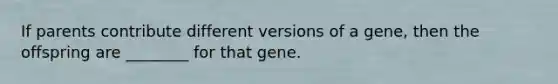 If parents contribute different versions of a gene, then the offspring are ________ for that gene.