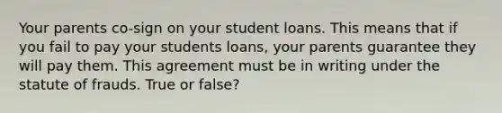 Your parents co-sign on your student loans. This means that if you fail to pay your students loans, your parents guarantee they will pay them. This agreement must be in writing under the statute of frauds. True or false?