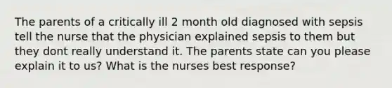 The parents of a critically ill 2 month old diagnosed with sepsis tell the nurse that the physician explained sepsis to them but they dont really understand it. The parents state can you please explain it to us? What is the nurses best response?