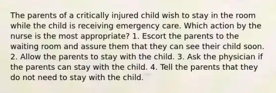 The parents of a critically injured child wish to stay in the room while the child is receiving emergency care. Which action by the nurse is the most appropriate? 1. Escort the parents to the waiting room and assure them that they can see their child soon. 2. Allow the parents to stay with the child. 3. Ask the physician if the parents can stay with the child. 4. Tell the parents that they do not need to stay with the child.