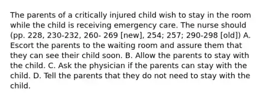 The parents of a critically injured child wish to stay in the room while the child is receiving emergency care. The nurse should (pp. 228, 230-232, 260- 269 [new], 254; 257; 290-298 [old]) A. Escort the parents to the waiting room and assure them that they can see their child soon. B. Allow the parents to stay with the child. C. Ask the physician if the parents can stay with the child. D. Tell the parents that they do not need to stay with the child.