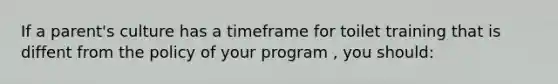 If a parent's culture has a timeframe for toilet training that is diffent from the policy of your program , you should: