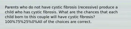 Parents who do not have cystic fibrosis (recessive) produce a child who has cystic fibrosis. What are the chances that each child born to this couple will have cystic fibrosis? 100%75%25%0%All of the choices are correct.