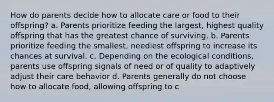 How do parents decide how to allocate care or food to their offspring? a. Parents prioritize feeding the largest, highest quality offspring that has the greatest chance of surviving. b. Parents prioritize feeding the smallest, neediest offspring to increase its chances at survival. c. Depending on the ecological conditions, parents use offspring signals of need or of quality to adaptively adjust their care behavior d. Parents generally do not choose how to allocate food, allowing offspring to c