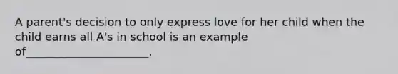 A parent's decision to only express love for her child when the child earns all A's in school is an example of______________________.