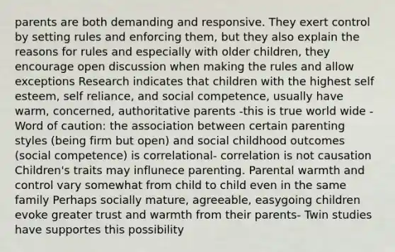 parents are both demanding and responsive. They exert control by setting rules and enforcing them, but they also explain the reasons for rules and especially with older children, they encourage open discussion when making the rules and allow exceptions Research indicates that children with the highest self esteem, self reliance, and social competence, usually have warm, concerned, authoritative parents -this is true world wide -Word of caution: the association between certain parenting styles (being firm but open) and social childhood outcomes (social competence) is correlational- correlation is not causation Children's traits may influnece parenting. Parental warmth and control vary somewhat from child to child even in the same family Perhaps socially mature, agreeable, easygoing children evoke greater trust and warmth from their parents- Twin studies have supportes this possibility