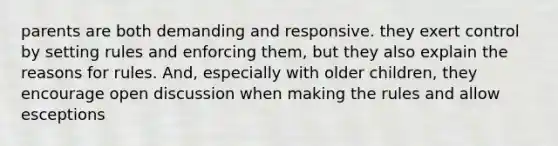 parents are both demanding and responsive. they exert control by setting rules and enforcing them, but they also explain the reasons for rules. And, especially with older children, they encourage open discussion when making the rules and allow esceptions