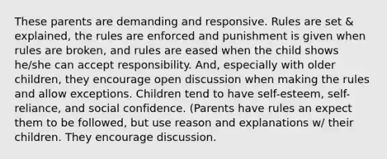 These parents are demanding and responsive. Rules are set & explained, the rules are enforced and punishment is given when rules are broken, and rules are eased when the child shows he/she can accept responsibility. And, especially with older children, they encourage open discussion when making the rules and allow exceptions. Children tend to have self-esteem, self-reliance, and social confidence. (Parents have rules an expect them to be followed, but use reason and explanations w/ their children. They encourage discussion.