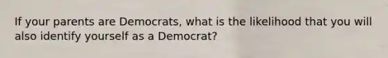 If your parents are Democrats, what is the likelihood that you will also identify yourself as a Democrat?